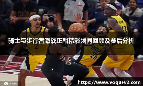 骑士与步行者激战正酣精彩瞬间回顾及赛后分析